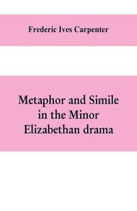 Cover image for Metaphor and simile in the minor Elizabethan drama: A Dissertation presented to the faculty of arts, Literature, and Science, of the University of Chicago, in Candidacy for the Degree of Doctor of Philosophy