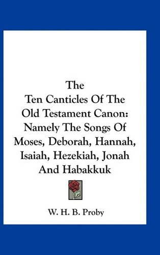 The Ten Canticles of the Old Testament Canon: Namely the Songs of Moses, Deborah, Hannah, Isaiah, Hezekiah, Jonah and Habakkuk