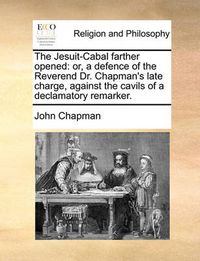 Cover image for The Jesuit-Cabal Farther Opened: Or, a Defence of the Reverend Dr. Chapman's Late Charge, Against the Cavils of a Declamatory Remarker.