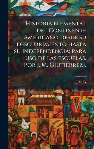 Cover image for Historia elemental del Continente Americano desde su descubrimiento hasta su independencia; para uso de las escuelas. Por J. M. G[utierrez].