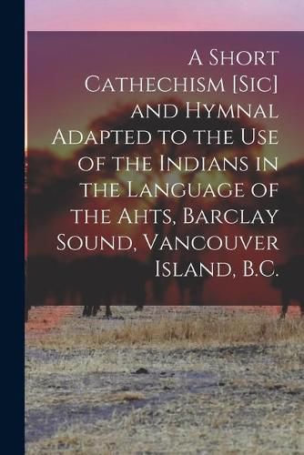 Cover image for A Short Cathechism [sic] and Hymnal Adapted to the Use of the Indians in the Language of the Ahts, Barclay Sound, Vancouver Island, B.C.