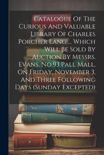 Cover image for Catalogue Of The Curious And Valuable Library Of Charles Porcher Lang ... Which Will Be Sold By Auction By Messrs. Evans, No.93 Pall Mall, On Friday, November 3, And Three Following Days (sunday Excepted)