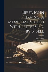 Cover image for Lieut. John Irving, A Memorial Sketch With Letters, Ed. By B. Bell