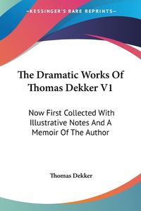 Cover image for The Dramatic Works of Thomas Dekker V1: Now First Collected with Illustrative Notes and a Memoir of the Author