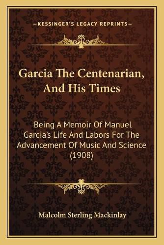 Cover image for Garcia the Centenarian, and His Times: Being a Memoir of Manuel Garcia's Life and Labors for the Advancement of Music and Science (1908)