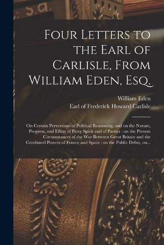 Four Letters to the Earl of Carlisle, From William Eden, Esq. [microform]: on Certain Perversions of Political Reasoning; and on the Nature, Progress, and Effect of Party Spirit and of Parties: on the Present Circumstances of the War Between Great...