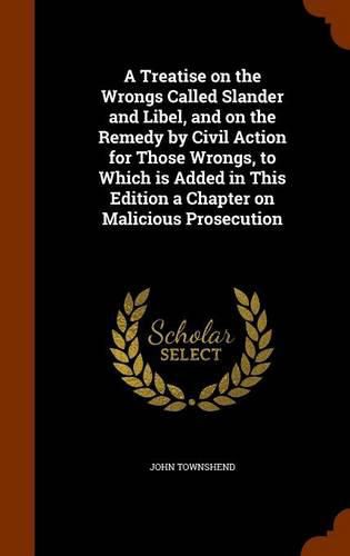 Cover image for A Treatise on the Wrongs Called Slander and Libel, and on the Remedy by Civil Action for Those Wrongs, to Which Is Added in This Edition a Chapter on Malicious Prosecution