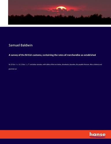 Cover image for A survey of the British customs; containing the rates of merchandize as established: By 12 Car. II. c. 4, 11 Geo. I. c. 7. and other statutes; with tables of the net duties, drawbacks, bounties, &c payable thereon. Also a distinct and practical acc