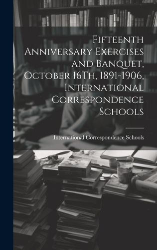 Cover image for Fifteenth Anniversary Exercises and Banquet, October 16Th, 1891-1906, International Correspondence Schools