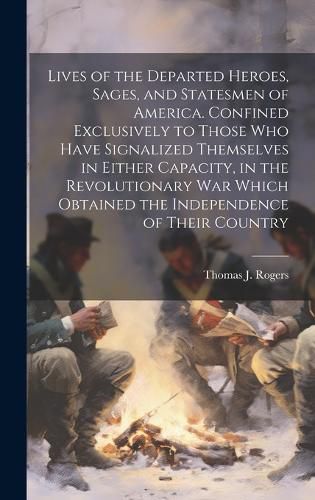 Cover image for Lives of the Departed Heroes, Sages, and Statesmen of America. Confined Exclusively to Those who Have Signalized Themselves in Either Capacity, in the Revolutionary war Which Obtained the Independence of Their Country