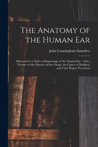 The Anatomy of the Human Ear: Illustrated by a Series of Engravings, of the Natural Size: With a Treatise on the Diseases of That Organ, the Causes of Deafness, and Their Proper Treatment