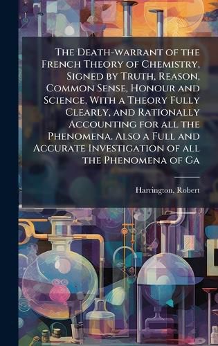 Cover image for The Death-warrant of the French Theory of Chemistry, Signed by Truth, Reason, Common Sense, Honour and Science, With a Theory Fully Clearly, and Rationally Accounting for all the Phenomena. Also a Full and Accurate Investigation of all the Phenomena of Ga
