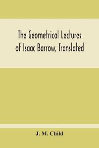 Cover image for The Geometrical Lectures Of Isaac Barrow, Translated, With Notes And Proofs, And A Discussion On The Advance Made Therein On The Work Of His Predecessors In The Infinitesimal Calculus