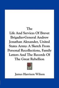 Cover image for The Life and Services of Brevet Brigadier-General Andrew Jonathan Alexander, United States Army: A Sketch from Personal Recollections, Family Letters and the Records of the Great Rebellion