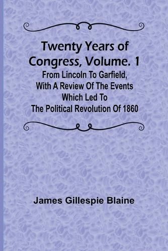 Twenty Years of Congress, Vol. 1 From Lincoln to Garfield, with a Review of the Events Which Led to the Political Revolution of 1860