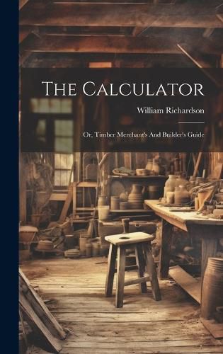 Cover image for The Calculator; Or, Timber Merchant's And Builder's Guide