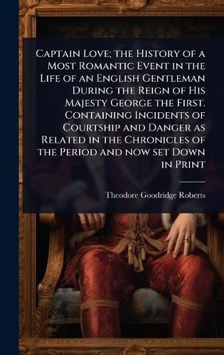 Cover image for Captain Love; the History of a Most Romantic Event in the Life of an English Gentleman During the Reign of His Majesty George the First. Containing Incidents of Courtship and Danger as Related in the Chronicles of the Period and now set Down in Print