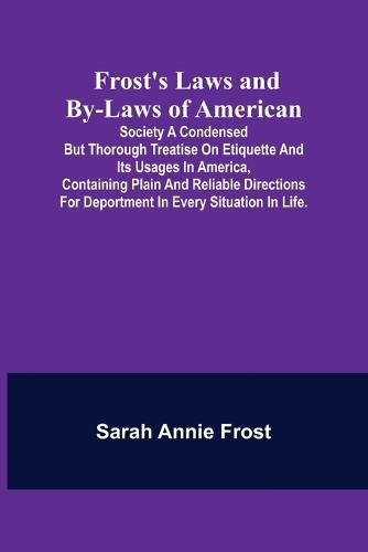 Frost's Laws and By-Laws of American: Society A condensed but thorough treatise on etiquette and its usages in America, containing plain and reliable directions for deportment in every situation in life.