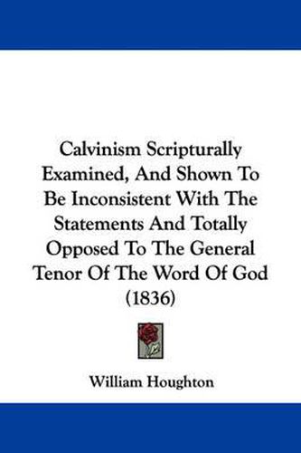 Cover image for Calvinism Scripturally Examined, And Shown To Be Inconsistent With The Statements And Totally Opposed To The General Tenor Of The Word Of God (1836)