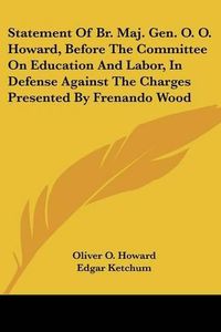 Cover image for Statement of Br. Maj. Gen. O. O. Howard, Before the Committee on Education and Labor, in Defense Against the Charges Presented by Frenando Wood