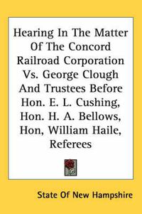 Cover image for Hearing in the Matter of the Concord Railroad Corporation vs. George Clough and Trustees Before Hon. E. L. Cushing, Hon. H. A. Bellows, Hon, William Haile, Referees