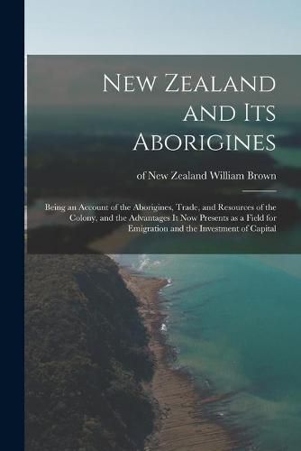 Cover image for New Zealand and Its Aborigines: Being an Account of the Aborigines, Trade, and Resources of the Colony, and the Advantages It Now Presents as a Field for Emigration and the Investment of Capital