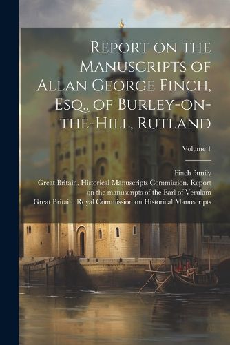 Report on the Manuscripts of Allan George Finch, Esq., of Burley-on-the-Hill, Rutland; Volume 1