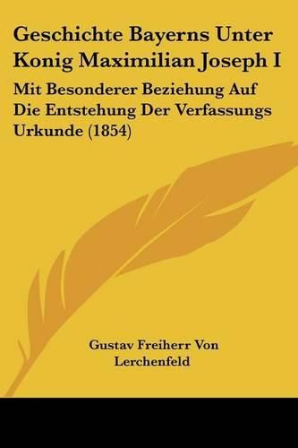 Geschichte Bayerns Unter Konig Maximilian Joseph I: Mit Besonderer Beziehung Auf Die Entstehung Der Verfassungs Urkunde (1854)