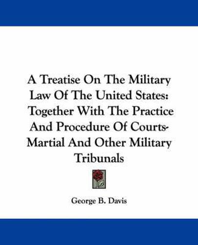 Cover image for A Treatise On The Military Law Of The United States: Together With The Practice And Procedure Of Courts-Martial And Other Military Tribunals