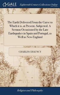 Cover image for The Earth Delivered From the Curse to Which it is, at Present, Subjected. A Sermon Occasioned by the Late Earthquakes in Spain and Portugal, as Well as New-England