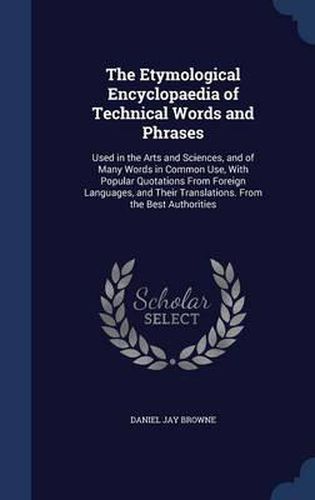 The Etymological Encyclopaedia of Technical Words and Phrases: Used in the Arts and Sciences, and of Many Words in Common Use, with Popular Quotations from Foreign Languages, and Their Translations. from the Best Authorities