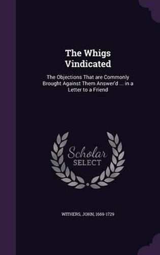 Cover image for The Whigs Vindicated: The Objections That Are Commonly Brought Against Them Answer'd ... in a Letter to a Friend