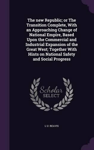 The New Republic; Or the Transition Complete, with an Approaching Change of National Empire, Based Upon the Commercial and Industrial Expansion of the Great West; Together with Hints on National Safety and Social Progress