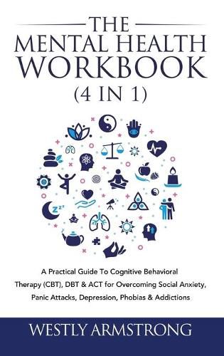 Cover image for The Mental Health Workbook (4 in 1): A Practical Guide To Cognitive Behavioral Therapy (CBT), DBT & ACT for Overcoming Social Anxiety, Panic Attacks, Depression, Phobias & Addictions