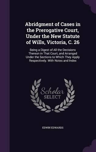 Cover image for Abridgment of Cases in the Prerogative Court, Under the New Statute of Wills, Victoria, C. 26: Being a Digest of All the Decisions Thereon in That Court, and Arranged Under the Sections to Which They Apply Respectively. with Notes and Index
