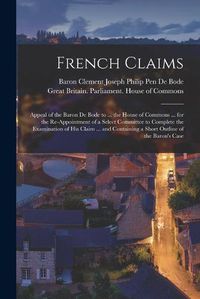 Cover image for French Claims: Appeal of the Baron De Bode to ... the House of Commons ... for the Re-appointment of a Select Committee to Complete the Examination of His Claim ... and Containing a Short Outline of the Baron's Case