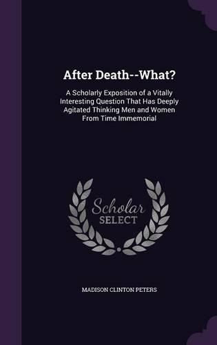 After Death--What?: A Scholarly Exposition of a Vitally Interesting Question That Has Deeply Agitated Thinking Men and Women from Time Immemorial