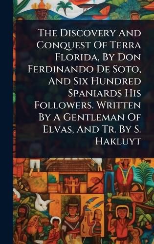 Cover image for The Discovery And Conquest Of Terra Florida, By Don Ferdinando De Soto, And Six Hundred Spaniards His Followers. Written By A Gentleman Of Elvas, And Tr. By S. Hakluyt
