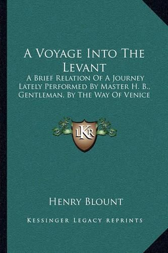 Cover image for A Voyage Into the Levant: A Brief Relation of a Journey Lately Performed by Master H. B., Gentleman, by the Way of Venice