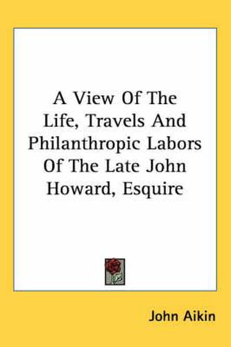 A View Of The Life, Travels And Philanthropic Labors Of The Late John Howard, Esquire