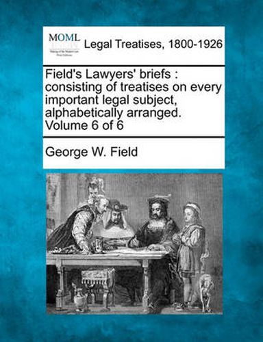 Cover image for Field's Lawyers' Briefs: Consisting of Treatises on Every Important Legal Subject, Alphabetically Arranged. Volume 6 of 6