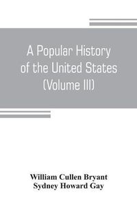 Cover image for A popular history of the United States, from the first discovery of the western hemisphere by the Northmen, to the end of the civil war. Preceded by a sketch of the prehistoric period and the age of the mound builders (Volume III)