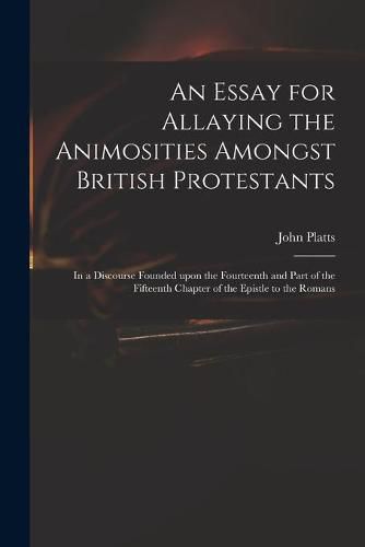 An Essay for Allaying the Animosities Amongst British Protestants: in a Discourse Founded Upon the Fourteenth and Part of the Fifteenth Chapter of the Epistle to the Romans