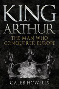 Cover image for King Arthur: The Man Who Conquered Europe