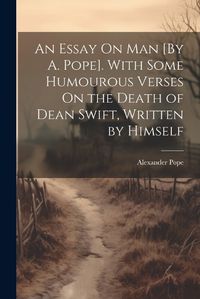 Cover image for An Essay On Man [By A. Pope]. With Some Humourous Verses On the Death of Dean Swift, Written by Himself