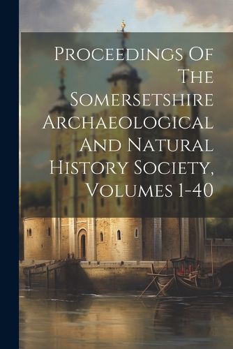 Cover image for Proceedings Of The Somersetshire Archaeological And Natural History Society, Volumes 1-40