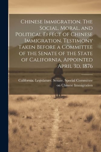 Cover image for Chinese Immigration. The Social, Moral, and Political Effect of Chinese Immigration. Testimony Taken Before a Committee of the Senate of the State of California, Appointed April 3d, 1876