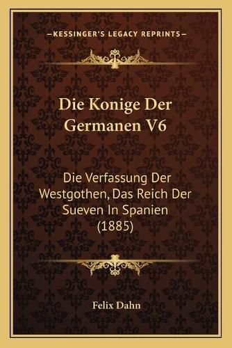 Die Konige Der Germanen V6: Die Verfassung Der Westgothen, Das Reich Der Sueven in Spanien (1885)