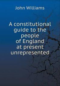 Cover image for A constitutional guide to the people of England at present unrepresented