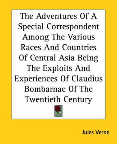 Cover image for The Adventures Of A Special Correspondent Among The Various Races And Countries Of Central Asia Being The Exploits And Experiences Of Claudius Bombarnac Of The Twentieth Century